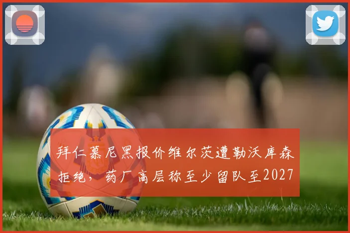 拜仁慕尼黑报价维尔茨遭勒沃库森拒绝，药厂高层称至少留队至2027
