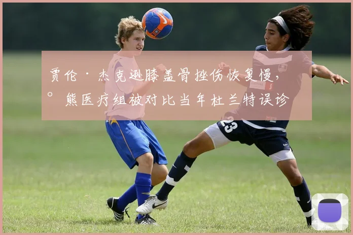 贾伦·杰克逊膝盖骨挫伤恢复慢，灰熊医疗组被对比当年杜兰特误诊事件
