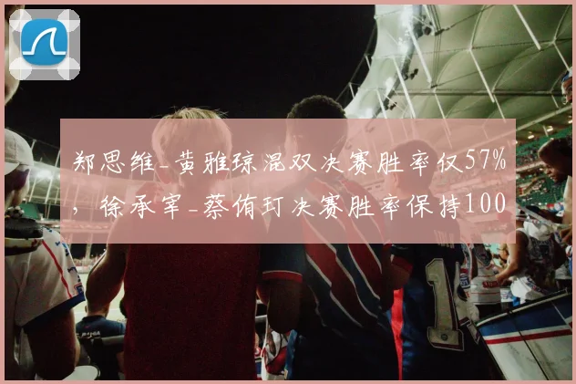 郑思维_黄雅琼混双决赛胜率仅57%,徐承宰_蔡侑玎决赛胜率保持100%