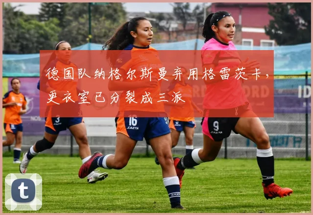 德国队纳格尔斯曼弃用格雷茨卡,更衣室已分裂成三派