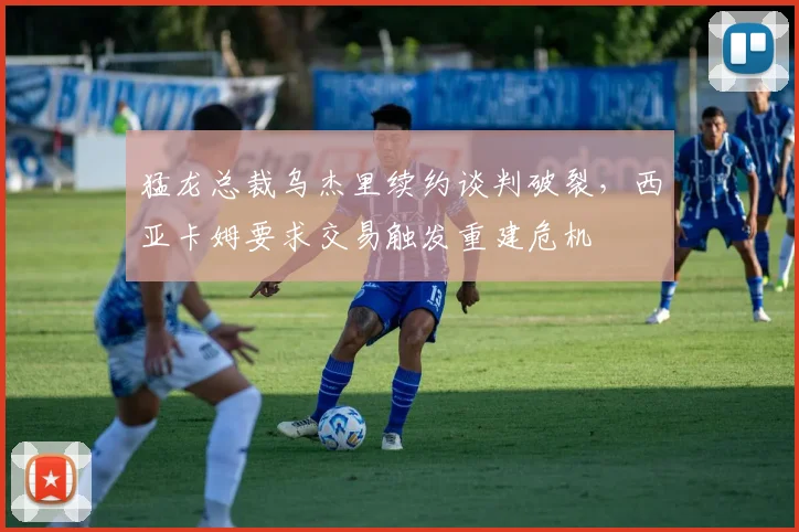 猛龙总裁乌杰里续约谈判破裂，西亚卡姆要求交易触发重建危机