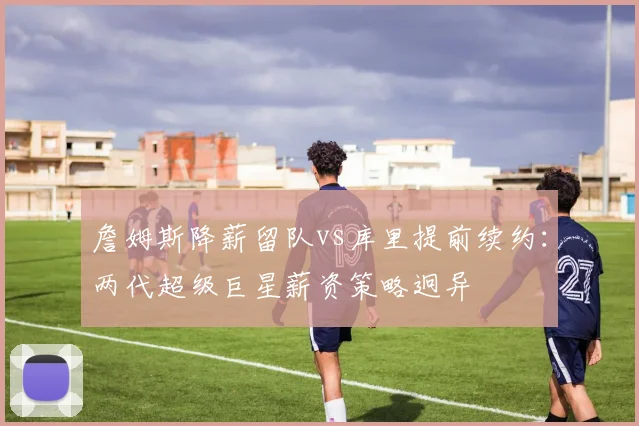 詹姆斯降薪留队vs库里提前续约:两代超级巨星薪资策略迥异