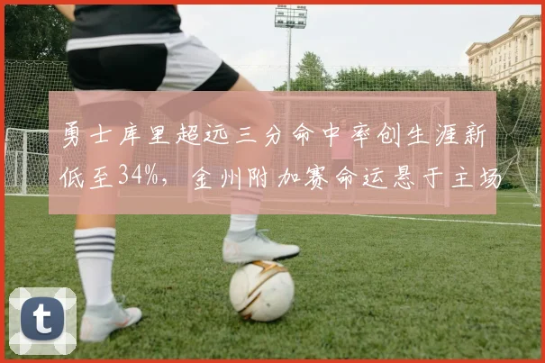 勇士库里超远三分命中率创生涯新低至34%，金州附加赛命运悬于主场战绩__br_