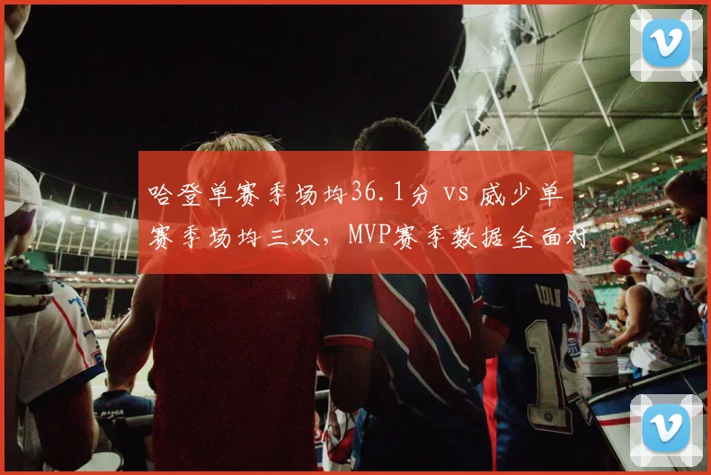 哈登单赛季场均36.1分 vs 威少单赛季场均三双,MVP赛季数据全面对标