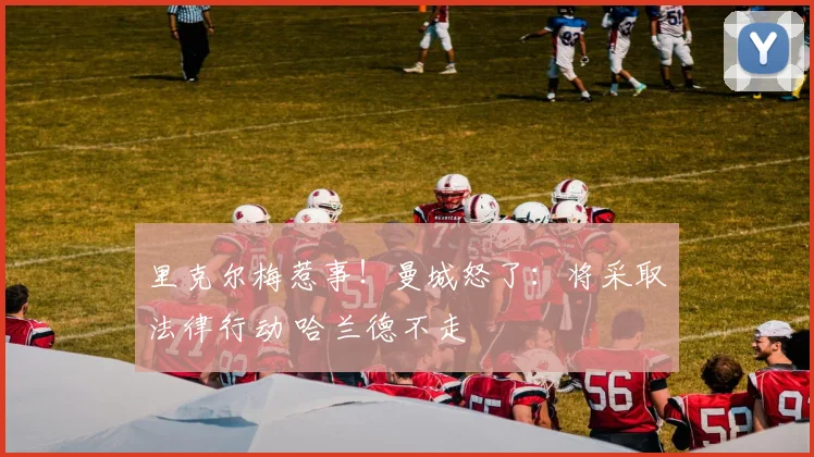 里克尔梅惹事!曼城怒了:将采取法律行动 哈兰德不走