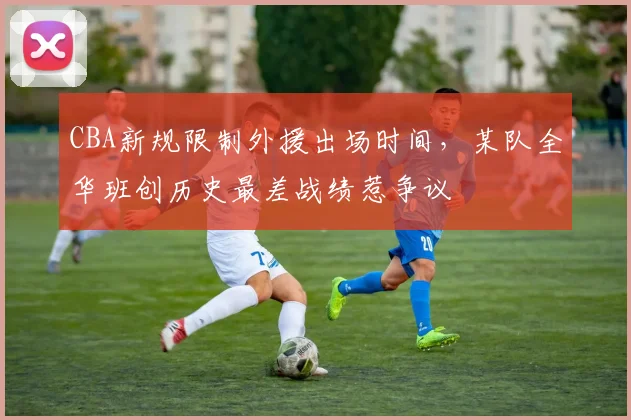 CBA新规限制外援出场时间,某队全华班创历史最差战绩惹争议